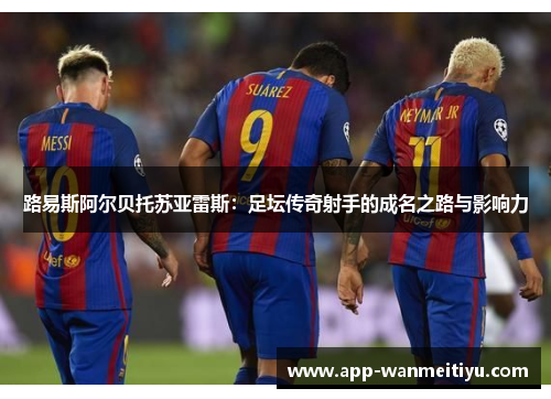 路易斯阿尔贝托苏亚雷斯：足坛传奇射手的成名之路与影响力