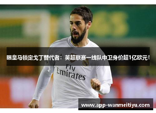 曝皇马锁定戈丁替代者：英超联赛一线队中卫身价超1亿欧元！